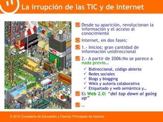 La irrupción de las TIC y de Internet Desde su aparición, revolucionan la información y el acceso al conocimiento Internet, en dos fases: 1.- Inicios: gran cantidad de información unidireccional 2.- A partir de 2006:No se parece a  nada previo … Bidireccional, código abierto Redes sociales Blogs y blogging Wikis y autoría colaborativa Etiquetado y web semántica y… Es  Web 2.0: “ del top down al going up” … © 2010 Consejería de Educación y Ciencia. Principado de Asturias 