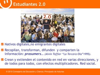 Nativos digitales,no emigrantes digitales Recopilan, transforman, difunden  y comparten la  información:  prosumers …  ( Alvin Toffler “La Tercera Ola”1995).   Crean y extienden el contenido en red en varias direcciones, y de todos para todos, con efectos multiplicadores. Red social. Estudiantes 2.0 © 2010 Consejería de Educación y Ciencia. Principado de Asturias 