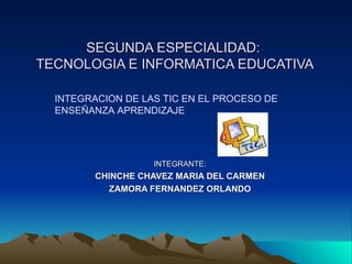 SEGUNDA ESPECIALIDAD:  TECNOLOGIA E INFORMATICA EDUCATIVA INTEGRANTE: CHINCHE CHAVEZ MARIA DEL CARMEN ZAMORA FERNANDEZ ORLANDO INTEGRACION DE LAS TIC EN EL PROCESO DE  ENSEÑANZA APRENDIZAJE 