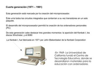 Cuarta generación (1971 – 1981) Esta generación está marcada por la creación del microprocesador. Éste unía todos los circuitos integrados que contenían a su vez transistores en un solo paquete. El desarrollo del microprocesador permitió la creación de los ordenadores personales (PC)  De esta generación cabe destacar tres grandes momentos: la aparición del Kenbak I, los discos Winchister, y el 8080 .La Kenbak I, fue fabricada en 1971 por John Blakenbaker de la Kenbak Corporation  -En 1969- La Universidad de California fundó el Centro de Tecnología Educativa, donde se desarrollaron materiales para la educación con ordenadores 