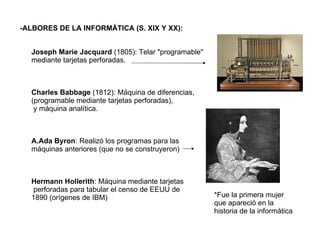 -ALBORES DE LA INFORMÁTICA (S. XIX Y XX):   Joseph Marie Jacquard  (1805): Telar "programable"  mediante tarjetas perforadas. Charles Babbage  (1812): Máquina de diferencias,  (programable mediante tarjetas perforadas), y máquina analítica. A.Ada Byron : Realizó los programas para las  máquinas anteriores (que no se construyeron) Hermann Hollerith : Máquina mediante tarjetas perforadas para tabular el censo de EEUU de  1890 (orígenes de IBM) *Fue la primera mujer que apareció en la historia de la informática 
