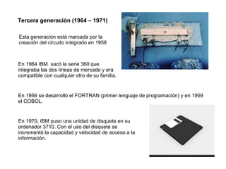 Tercera generación (1964 – 1971) Esta generación está marcada por la creación del circuito integrado en 1958 En 1964 IBM  sacó la serie 360 que integraba las dos líneas de mercado y era compatible con cualquier otro de su familia. En 1956 se desarrolló el FORTRAN (primer lenguaje de programación) y en 1959 el COBOL. En 1970, IBM puso una unidad de disquete en su ordenador 3710. Con el uso del disquete se incrementó la capacidad y velocidad de acceso a la información. 