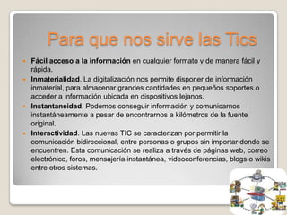 Para que nos sirve las Tics
 Fácil acceso a la información en cualquier formato y de manera fácil y
  rápida.
 Inmaterialidad. La digitalización nos permite disponer de información
  inmaterial, para almacenar grandes cantidades en pequeños soportes o
  acceder a información ubicada en dispositivos lejanos.
 Instantaneidad. Podemos conseguir información y comunicarnos
  instantáneamente a pesar de encontrarnos a kilómetros de la fuente
  original.
 Interactividad. Las nuevas TIC se caracterizan por permitir la
  comunicación bidireccional, entre personas o grupos sin importar donde se
  encuentren. Esta comunicación se realiza a través de páginas web, correo
  electrónico, foros, mensajería instantánea, videoconferencias, blogs o wikis
  entre otros sistemas.
 