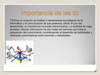 Importancia de las tic
   TICS es un conjunto de medios o herramientas tecnológicas de la
    informática y la comunicación de que podemos utilizar en pro del
    aprendizaje; su importancia no puede desconocerse. La facilidad de crear,
    procesar, difundir información ha roto todas las barreras que limita la
    adquisición del conocimiento, contribuyendo al desarrollo de habilidades y
    destrezas comunicativas entre docentes y estudiantes.
 