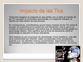 Impacto de las Tics
   "Ante todo desgloso la pregunta en dos partes: por un lado el impacto de
    las TIC causado en el proceso aprendizaje y un segundo enfoque, el
    cambio de roles dentro de ese proceso.
    En consecuencia, consideramos que el mayor impacto de las TIC sobre el
    proceso de e-learning es el cambio de una interacción cara a cara a un
    modelo de telecomunicación interactiva que no obstante permite gestar un
    aprendizaje abierto. Esto significa que la toma de decisiones sobre el
    aprendizaje la adquiere el propio estudiante.
    Otro impacto es que el proceso de aprendizaje virtual establece, más allá
    de la conectividad por Internet, redes conceptuales entre estudiantes,
    quienes a su vez abordan nuevos conocimientos, dependiendo de sus
    necesidades, experiencias y posibilidades reales como tiempo, economía,
    etc.
 