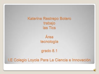 Katerine Restrepo Botero
                     trabajo
                    las Tics

                     Área
                  tecnología

                  grado 8.1

I.E Colegio Loyola Para La Ciencia e Innovación
 