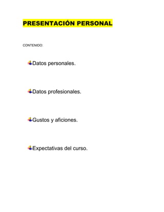 PRESENTACIÓN PERSONAL


CONTENIDO:




    Datos personales.




    Datos profesionales.




    Gustos y aficiones.




    Expectativas del curso.
 
