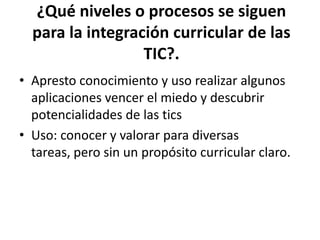 ¿Qué niveles o procesos se siguen
  para la integración curricular de las
                  TIC?.
• Apresto conocimiento y uso realizar algunos
  aplicaciones vencer el miedo y descubrir
  potencialidades de las tics
• Uso: conocer y valorar para diversas
  tareas, pero sin un propósito curricular claro.
 