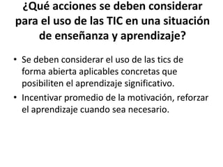 ¿Qué acciones se deben considerar
para el uso de las TIC en una situación
    de enseñanza y aprendizaje?
• Se deben considerar el uso de las tics de
  forma abierta aplicables concretas que
  posibiliten el aprendizaje significativo.
• Incentivar promedio de la motivación, reforzar
  el aprendizaje cuando sea necesario.
 