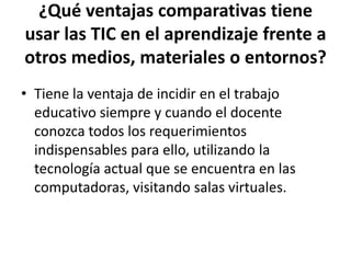 ¿Qué ventajas comparativas tiene
usar las TIC en el aprendizaje frente a
otros medios, materiales o entornos?
• Tiene la ventaja de incidir en el trabajo
  educativo siempre y cuando el docente
  conozca todos los requerimientos
  indispensables para ello, utilizando la
  tecnología actual que se encuentra en las
  computadoras, visitando salas virtuales.
 