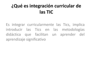 ¿Qué es integración curricular de
                las TIC

Es integrar curricularmente las Tics, implica
introducir las Tics en las metodologías
didáctica que facilitan un aprender del
aprendizaje significativo
 