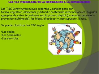 LAS T.I.C (Tecnología De La Información & La Comunicación)

Las T.IC Constituyen nuevos soportes y canales para dar
forma, registrar, almacenar y difundir contenidos informacionales. Algunos
ejemplos de estas tecnologías son la pizarra digital (ordenador personal +
proyector multimedia), los blogs, el podcast y, por supuesto, la web.

Se puede clasificar las TIC según:

•Las redes.
•Los terminales.
•Los servicios.
 