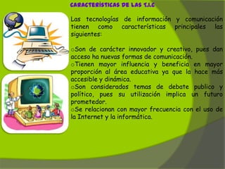 Características De Las T.I.C

Las tecnologías de información y comunicación
tienen como características principales las
siguientes:

oSon de carácter innovador y creativo, pues dan
acceso ha nuevas formas de comunicación.
oTienen mayor influencia y beneficia en mayor
proporción al área educativa ya que la hace más
accesible y dinámica.
oSon considerados temas de debate publico y
político, pues su utilización implica un futuro
prometedor.
oSe relacionan con mayor frecuencia con el uso de
la Internet y la informática.
 