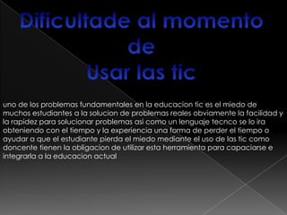 uno de los problemas fundamentales en la educacion tic es el miedo de
muchos estudiantes a la solucion de problemas reales obviamente la facilidad y
la rapidez para solucionar problemas asi como un lenguaje tecnco se lo ira
obteniendo con el tiempo y la experiencia una forma de perder el tiempo o
ayudar a que el estudiante pierda el miedo mediante el uso de las tic como
doncente tienen la obligacion de utilizar esta herramienta para capaciarse e
integrarla a la educacion actual