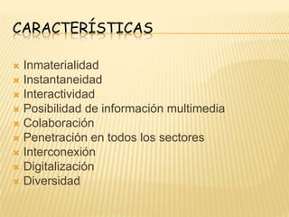 CARACTERÍSTICAS

 Inmaterialidad
 Instantaneidad
 Interactividad
 Posibilidad de información multimedia
 Colaboración
 Penetración en todos los sectores
 Interconexión
 Digitalización
 Diversidad
 