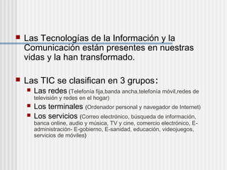  Las Tecnologías de la Información y la
Comunicación están presentes en nuestras
vidas y la han transformado.
Las TIC se clasifican en 3 grupos:
Las redes (Telefonía fija,banda ancha,telefonía móvil,redes de
televisión y redes en el hogar)
Los terminales (Ordenador personal y navegador de Internet)
Los servicios (Correo electrónico, búsqueda de información,
banca online, audio y música, TV y cine, comercio electrónico, E-
administración- E-gobierno, E-sanidad, educación, videojuegos,
servicios de móviles)