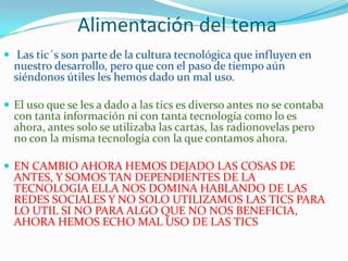 Alimentación del tema
 Las tic´s son parte de la cultura tecnológica que influyen en
  nuestro desarrollo, pero que con el paso de tiempo aún
  siéndonos útiles les hemos dado un mal uso.

 El uso que se les a dado a las tics es diverso antes no se contaba
  con tanta información ni con tanta tecnología como lo es
  ahora, antes solo se utilizaba las cartas, las radionovelas pero
  no con la misma tecnología con la que contamos ahora.

 EN CAMBIO AHORA HEMOS DEJADO LAS COSAS DE
  ANTES, Y SOMOS TAN DEPENDIENTES DE LA
  TECNOLOGIA ELLA NOS DOMINA HABLANDO DE LAS
  REDES SOCIALES Y NO SOLO UTILIZAMOS LAS TICS PARA
  LO UTIL SI NO PARA ALGO QUE NO NOS BENEFICIA,
  AHORA HEMOS ECHO MAL USO DE LAS TICS
 