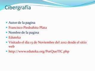 Cibergrafía

 Autor de la pagina
 Francisco Piedrahita Plata
 Nombre de la pagina
 Eduteka
 Visitado el dia 13 de Noviembre del 2012 desde el sitio
  web
 http://www.eduteka.org/PorQueTIC.php
 