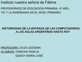 Instituto nuestra señora de Fátima
PROFESORADO DE EDUCACION PRIMARIA -3º AÑO-
TIC Y LA ENSEÑANZA EN EL NIVEL PRIMARIO




HISTORICIDAD DE LA ENTRADA DE LAS COMPUTADORAS
         A LAS AULAS ARGENTINAS HASTA HOY




PROFESORA: OLGA LEDEZMA
ALUMNAS: CHINCHO NOELIA
         GODOY MARIA JOSÉ
 