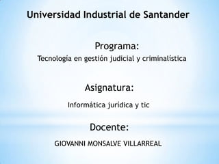 Universidad Industrial de Santander


                    Programa:
  Tecnología en gestión judicial y criminalística



                Asignatura:
           Informática jurídica y tic


                  Docente:
       GIOVANNI MONSALVE VILLARREAL
 