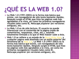    La Web 1.0 (1991-2003) es la forma más básica que
    existe, con navegadores de sólo texto bastante rápidos.
    Después surgió el HTML que hizo las páginas web más
    agradables a la vista, así como los primeros navegadores
    visuales tales como IE, Netscape,explorer (en versiones
    antiguas), etc.
   La Web 1.0 es de sólo lectura. El usuario no puede
    interactuar con el contenido de la página (nada de
    comentarios, respuestas, citas, etc.), estando
    totalmente limitado a lo que el Web máster sube a ésta.
   Web 1.0 se refiere a un estado de la Word Wide Web, y
    cualquier página web diseñada con un estilo anterior del
    fenómeno de la Web 2.0. La Web 1.0 (1991-2003) es la
    forma más básica que existe, con navegadores de sólo
    texto bastante rápidos. Después surgió el HTML que hizo
    las páginas web más agradables a la vista, así como los
    primeros navegadores visuales tales como IE,
    Netscape,explorer (en versiones antiguas), etc.
 