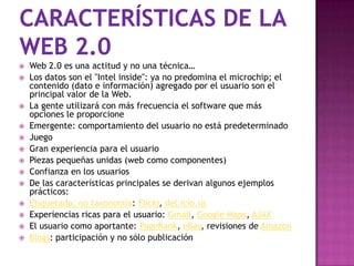    Web 2.0 es una actitud y no una técnica…
   Los datos son el "Intel inside": ya no predomina el microchip; el
    contenido (dato e información) agregado por el usuario son el
    principal valor de la Web.
   La gente utilizará con más frecuencia el software que más
    opciones le proporcione
   Emergente: comportamiento del usuario no está predeterminado
   Juego
   Gran experiencia para el usuario
   Piezas pequeñas unidas (web como componentes)
   Confianza en los usuarios
   De las características principales se derivan algunos ejemplos
    prácticos:
   Etiquetado, no taxonomía: Flickr, del.icio.us
   Experiencias ricas para el usuario: Gmail, Google Maps, AJAX
   El usuario como aportante: PageRank, eBay, revisiones de Amazon
   Blogs: participación y no sólo publicación
 