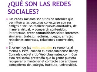  Las redes sociales son sitios de internet que
  permiten a las personas conectarse con sus
  amigos e incluso realizar nuevas amistades, de
  manera virtual, y compartir contenidos,
  interactuar, crear comunidades sobre intereses
  similares: trabajo, lecturas, juegos, amistad,
  relaciones amorosas, relaciones comerciales,
  etc.
 El origen de las redes sociales se remonta al
  menos a 1995, cuando el estadounidense Randy
  Conrads creó el sitio Web classmates.com. Con
  esta red social pretendía que la gente pudiera
  recuperar o mantener el contacto con antiguos
  compañeros del colegio, instituto, universidad.
 