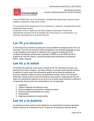 JUAN RICARDO ROJAS BOTELLO. COD 1190799

                                                                 INGENIERIA INDUSTRIAL
                                          MATERIA: ADMINISTRACIÓN DEL TALENTO HUMANO



Orden ECI/3857/2007, de 27 de diciembre. Competencias básicas para el ejercicio de la
profesión de Maestro en Educación Infantil.

En la presente Orden aparecen las Tic en el Apartado 3. Objetivos. Competencias que los
estudiantes deben adquirir.
Se plantean como un objetivo al que deben llegar los estudiantes. Conocer las
implicaciones educativas de las tecnologías de la información y la comunicación y, en
particular, de la televisión en la primera infancia.




Las TIC y la educación
en Colombia con el ministerio de educación nacional (MEN) ha trabajado de las TIC en la
educación. Con el fin de incorporar estas tecnologías en los procesos pedagógicos como
un eje estratégico para mejorar la calidad de vida y asegurar el desarrollo de las
competencias básicas, profesionales y laborales, el MEN en el año 2002 formulo el
programa de usos de medios y nuevas tecnologías para instituciones de educación
básica, media y superior.

Las tic y la salud
el ministerio de protección social busca, a través de las TIC, garantizar el acceso a los
servicios de la salud y asegurar: una mejor calidad y una mayor oportunidad de acceso a
la atención en salud; hacer más eficientes la gestión de las redes de prestación de
servicios, capacitar el talento humano correspondiente el área; contar con información
disponible y oportuna para la toma de decisiones; para prestar un adecuado servicio de
salud a los colombianos respecto al uso de la tic en el sector salud Colombia ha definido 8
componentes clave los seis más representativos son los siguientes:

   1.   Legislación
   2.   Sistema integrado de protección social
   3.   Sistema obligatorio en garantía en calidad y de salud
   4.   E-learning para profesionales de la salud
   5.   Telemedicina
   6.   Sistemas de vigilancia en salud publica

Las tic y la justicia
en Colombia el sector justicia ha sido fortalecido con importantes inversiones del estado
desde comienzos de la década de los 90. A pesar de los avances en términos de los

                                                                               Página 3 de 4
 
