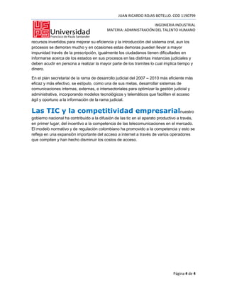 JUAN RICARDO ROJAS BOTELLO. COD 1190799

                                                                 INGENIERIA INDUSTRIAL
                                          MATERIA: ADMINISTRACIÓN DEL TALENTO HUMANO

recursos invertidos para mejorar su eficiencia y la introducción del sistema oral, aun los
procesos se demoran mucho y en ocasiones estas demoras pueden llevar a mayor
impunidad través de la prescripción, igualmente los ciudadanos tienen dificultades en
informarse acerca de los estados en sus procesos en las distintas instancias judiciales y
deben acudir en persona a realizar la mayor parte de los tramites lo cual implica tiempo y
dinero.

En el plan secretarial de la rama de desarrollo judicial del 2007 – 2010 más eficiente más
eficaz y más efectivo, se estipulo, como una de sus metas, desarrollar sistemas de
comunicaciones internas, externas, e intersectoriales para optimizar la gestión judicial y
administrativa, incorporando modelos tecnológicos y telemáticos que faciliten el acceso
ágil y oportuno a la información de la rama judicial.

Las TIC y la competitividad empresarialnuestro
gobierno nacional ha contribuido a la difusión de las tic en el aparato productivo a través,
en primer lugar, del incentivo a la competencia de las telecomunicaciones en el mercado.
El modelo normativo y de regulación colombiano ha promovido a la competencia y esto se
refleja en una expansión importante del acceso a internet a través de varios operadores
que compiten y han hecho disminuir los costos de acceso.




                                                                               Página 4 de 4
 
