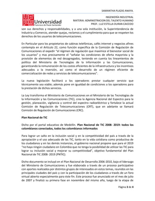 SAMANTHA PLAZAS ANAYA.

                                                                  INGENIERÍA INDUSTRIAL
                                          MATERIA: ADMINISTRACION DEL TALENTO HUMANO
                                                      PROF.: LUZ ESTELLA DURAN CAICEDO
son sus derechos y responsabilidades, y a una sola institución, la Superintendencia de
Industria y Comercio, atender quejas, reclamos y el cumplimiento para que se respeten los
derechos de los usuarios de telecomunicaciones.

En Particular para los propietarios de cabinas telefónicas, cafés internet y negocios afines
contempla en el Artículo 22, como función específica de la Comisión de Regulación de
Comunicaciones el expedir “el régimen de regulación que maximice el bienestar social de
los usuarios” y mas precisamente el “señalar las condiciones de oferta mayorista y la
provisión de elementos de red desagregados, teniendo en cuenta los lineamientos de
política del Ministerio de Tecnologías de la Información y las Comunicaciones,
garantizando la remuneración de los costos eficientes de la infraestructura y los incentivos
adecuados a la inversión, así como el desarrollo de un régimen eficiente de
comercialización de redes y servicios de telecomunicaciones”.

La nueva legislación facilitará a los operadores prestar cualquier servicio que
técnicamente sea viable; además pone en igualdad de condiciones a los operadores para
la prestación de dichos servicios.

La Ley transforma el Ministerio de Comunicaciones en el Ministerio de las Tecnologías de
la Información y las Comunicaciones (TIC), crea la Agencia Nacional del Espectro para la
gestión, planeación, vigilancia y control del espectro radioeléctrico y fortalece la actual
Comisión de Regulación de Telecomunicaciones (CRT), que en adelante se llamará
Comisión de Regulación de Comunicaciones (CRC).

Plan Nacional de TIC

Dicho por el portal educativo de Medellín. Plan Nacional de TIC 2008- 2019: todos los
colombianos conectados, todos los colombianos informados

Para lograr un salto en la inclusión social y en la competitividad del país a través de la
apropiación y el uso adecuado de las TIC, tanto en la vida cotidiana como productiva de
los ciudadanos y en las demás instancias, el gobierno nacional propone que para el 2019
“no haya ningún ciudadano en Colombia que no tenga la posibilidad de utilizar las TIC para
lograr su inclusión social y mejorar su competitividad”, objetivo fundamental del Plan
Nacional de TIC 2008- 2019 (PNTIC).

Dicho documento se incluyó en el Plan Nacional de Desarrollo 2006-2010, bajo el liderazgo
del Ministerio de Comunicaciones y fue elaborado a través de un proceso participativo
con aportes realizados por distintos grupos de interesados en estos temas, reunidos en las
principales ciudades del país y con la participación de los ciudadanos a través de un foro
virtual abierto especialmente para éste fin. Este proceso fue anunciado en el mes de julio
de 2007 y finalizó su primera fase en noviembre del mismo año, luego de la etapa de

                                                                               Página 3 de 4
 