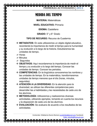 PRIMERAS ACTIVIDADES 2013

                   MEDIDA DEL TIEMPO
                     MATERIA: Matemáticas

                 NIVEL EDUCATIVO: Primaria

                       IDIOMA: Castellano

                     GRADO: 5° y 6° Grado

         TIPO DE RECURSO: Recurso de Cuadernia

 METADATOS: En este utilizaremos un objeto digital educativo,
  recordando la importancia de medir el tiempo para la humanidad
  y su evolución a lo largo de la historia. Estudiaremos las
  unidades de tiempo.
 Horas
 Minutos
 Segundos
 OBJETIVOS: Aquí recordaremos la importancia de medir el
  tiempo y su evolución a lo largo del tiempo. Conocer las
  unidades de tiempo. Conocer los periodos.
 COMPETENCIAS: En la lingüística conoceremos los nombres y
  las unidades de tiempo. En la matemática, transformaremos
  unidades de tiempo menores que el día (horas, minutos,
  segundos).
 ATENCIÓN A LA DIVERSIDAD: En la atención para la
  diversidad, se utilizan las diferentes competencias para
  desarrollar las a habilidades y las necesidades de cada uno de
  los alumnos.
 METODOLOGÍA: Utilizaremos y realizaremos diversas
  actividades, utilizando ejemplos, tomando en cuenta los recursos
  y la disposición de cada uno de los alumnos.
 EVALUACIÓN: Se avaluara de acuerdo a los resultados de las
  actividades.


                Contenido: Hildeberta Osorio Romero azulyhilde@gmail.com Facebook:
                                                         hilde_estrella@hotmail.com
 