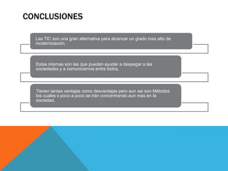 CONCLUSIONES

  Las TIC son una gran alternativa para alcanzar un grado mas alto de
  modernización,



  Estas mismas son las que pueden ayudar a despegar a las
  sociedades y a comunicarnos entre todos,




  Tienen tantas ventajas como desventajas pero aun asi son Métodos
  los cuales s poco a poco se irán concentrando aun mas en la
  sociedad,
 