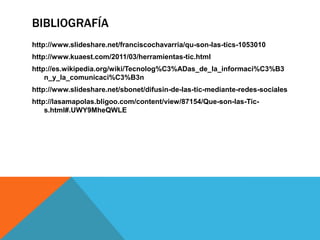 BIBLIOGRAFÍA
http://www.slideshare.net/franciscochavarria/qu-son-las-tics-1053010
http://www.kuaest.com/2011/03/herramientas-tic.html
http://es.wikipedia.org/wiki/Tecnolog%C3%ADas_de_la_informaci%C3%B3
    n_y_la_comunicaci%C3%B3n
http://www.slideshare.net/sbonet/difusin-de-las-tic-mediante-redes-sociales
http://lasamapolas.bligoo.com/content/view/87154/Que-son-las-Tic-
    s.html#.UWY9MheQWLE
 