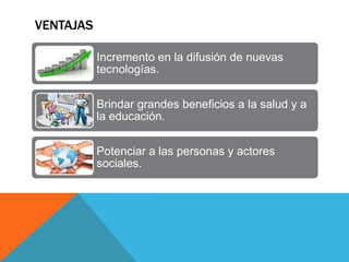 VENTAJAS

           Incremento en la difusión de nuevas
           tecnologías.


           Brindar grandes beneficios a la salud y a
           la educación.


           Potenciar a las personas y actores
           sociales.
 