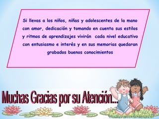 Si llevas a los niños, niñas y adolescentes de la mano
con amor, dedicación y tomando en cuenta sus estilos
y ritmos de aprendizajes vivirán cada nivel educativo
con entusiasmo e interés y en sus memorias quedaran
grabados buenos conocimientos
 