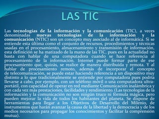 Las tecnologías de la información y la comunicación (TIC), a veces
denominadas nuevas tecnologías de la información y la
comunicación (NTIC) son un concepto muy asociado al de informática. Si se
entiende esta última como el conjunto de recursos, procedimientos y técnicas
usadas en el procesamiento, almacenamiento y transmisión de información,
esta definición se ha matizado de la mano de las TIC, pues en la actualidad no
basta con hablar de una computadora cuando se hace referencia al
procesamiento de la información. Internet puede formar parte de ese
procesamiento que, quizás, se realice de manera distribuida y remota. Y al
hablar de procesamiento remoto, además de incorporar el concepto
de telecomunicación, se puede estar haciendo referencia a un dispositivo muy
distinto a lo que tradicionalmente se entiende por computadora pues podría
llevarse a cabo, por ejemplo, con un teléfono móvil o una computadora ultra-
portátil, con capacidad de operar en red mediante Comunicación inalámbrica y
con cada vez más prestaciones, facilidades y rendimiento. (Las tecnologías de la
información y la comunicación no son ningún truco ni fórmula mágica, pero
pueden mejorar la vida de todos los habitantes del planeta. Se dispone de
herramientas para llegar a los Objetivos de Desarrollo del Milenio, de
instrumentos que harán avanzar la causa de la libertad y la democracia y de los
medios necesarios para propagar los conocimientos y facilitar la comprensión
mutua).
 