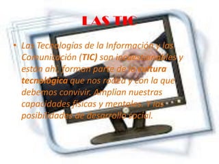 LAS TIC
• Las Tecnologías de la Información y las
Comunicación (TIC) son incuestionables y
están ahí, forman parte de la cultura
tecnológica que nos rodea y con la que
debemos convivir. Amplían nuestras
capacidades físicas y mentales. Y las
posibilidades de desarrollo social.
 