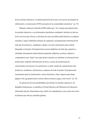 12
de los sistemas educativos y la democratización del acceso a las nuevas tecnologías de
información y comunicación (NTIC) por parte de las comunidades educativas”. (p. 75)
Marqués citado por Jaramillo (2004) señala que, “las ventajas que proporcionan
los portales educativos a sus destinatarios (profesores estudiantes, familias) se derivan
de los servicios que ofrecen, y del hecho de estar accesibles desde Internet en cualquier
momento y lugar. Pudiéndose destacar las siguientes: (a) proporcionar información de
todo tipo de profesores, estudiantes y padres, así como instrumentos pare realizar
búsquedas en Internet; (b) proporcionar recursos didácticos de todo tipo, gratuitos y
utilizables directamente desde Internet (materiales didácticos on-line) o desde los
computadores (tras “bajar” una copia desde el portal); (c) contribuir a la formación del
profesorado, mediante informaciones diversas y cursos de actualización de
conocimiento; (d) asesorar a los profesores; (e) abrir canales de comunicación entre
profesores, estudiantes, instituciones y empresas de todo el mundo; (f) proporcionar
instrumentos para la comunicación: correo electrónico, chats, espacios para alojar
páginas web; (g) proporcionar recursos lúdicos (música, juegos, entre otros)”. (p. 76)
Se aprecia las diversas posibilidades que ofrecen los portales educativos. En
República Dominicana, se identifica el Portal Educativo del Ministerio de Educación
(Educando.edu.do); Naturaeduca.com; aula21.net; todoeducativo.com; entre otros sitios
de Internet que ofrecen contenido gratuito.
 