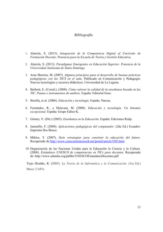 13
Bibliografía
1. Alarcón, S. (2013). Integración de la Competencia Digital al Currículo de
Formación Docente. Ponencia para la Escuela de Teoría y Gestión Educativa.
2. Alarcón, S. (2013). Paradigmas Emergentes en Educación Superior. Ponencia de la
Universidad Autónoma de Santo Domingo.
3. Area Moreira, M. (2007). Algunos principios para el desarrollo de buenas prácticas
pedagógicas con las TICS en el aula. Publicado en Comunicación y Pedagogía:
Nuevas tecnologías y recursos didácticos. Universidad de La Laguna.
4. Barberá, E. (Coord.). (2008). Cómo valorar la calidad de la enseñanza basada en las
TIC. Pautas e instrumentos de análisis. España: Editorial Grao.
5. Bonilla, et al. (2006). Educación y tecnología. España. Narcea.
6. Fernández, R., y Delavaut, M. (2008). Educación y tecnología. Un binomio
excepcional. España: Grupo Editor K.
7. Gómez, V. (Dir.) (2005). Enseñanza en la Educación. España: Ediciones Rialp.
8. Jaramillo, F. (2004). Aplicaciones pedagógicas del computador. (2da Ed.) Ecuador:
Imprenta Dos Bosco.
9. Miklos, T. (2007). Siete estrategias para construir la educación del futuro.
Recuperado de http://www.conocimientosweb.net/portal/article1505.html
10. Organización de las Naciones Unidas para la Educación la Ciencia y la Cultura.
(2008). Estándares UNESCO de competencias en TICs para docentes. Recuperado
de: http://www.eduteka.org/pdfdir/UNESCOEstandaresDocentes.pdf
Trejo Hiraldo, R. (2005). La Teoría de la Informática y la Comunicación. (1ra Ed.)
Moca: UAPA.
 