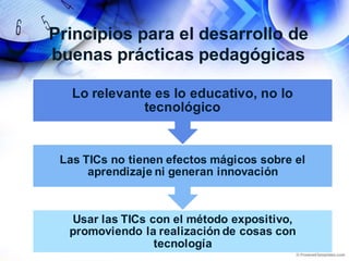 Principios para el desarrollo de
buenas prácticas pedagógicas
Usar las TICs con el método expositivo,
promoviendo la realización de cosas con
tecnología
Las TICs no tienen efectos mágicos sobre el
aprendizaje ni generan innovación
Lo relevante es lo educativo, no lo
tecnológico
 