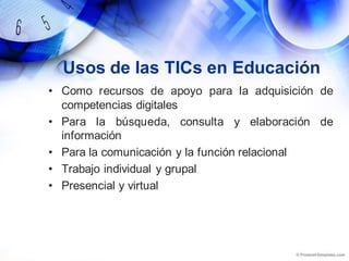 Usos de las TICs en Educación
• Como recursos de apoyo para la adquisición de
competencias digitales
• Para la búsqueda, consulta y elaboración de
información
• Para la comunicación y la función relacional
• Trabajo individual y grupal
• Presencial y virtual
 