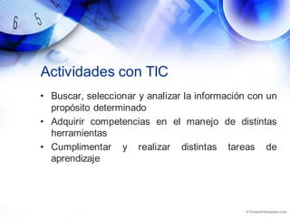 Actividades con TIC
• Buscar, seleccionar y analizar la información con un
propósito determinado
• Adquirir competencias en el manejo de distintas
herramientas
• Cumplimentar y realizar distintas tareas de
aprendizaje
 