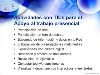 Actividades con TICs para el
Apoyo al trabajo presencial
• Participación en chat
• Participación en foro de debate
• Búsqueda de información y datos en la Red
• Elaboración de presentaciones multimedias
• Exposiciones con pizarra digital
• Redacción y archivo de documentos
• Realización de ejercicios
• Contestar test y/o cuestionarios
• Visualizar videos, cuentos interactivos y leer textos
 