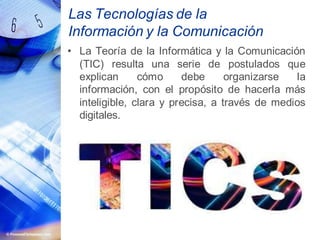 Las Tecnologías de la
Información y la Comunicación
• La Teoría de la Informática y la Comunicación
(TIC) resulta una serie de postulados que
explican cómo debe organizarse la
información, con el propósito de hacerla más
inteligible, clara y precisa, a través de medios
digitales.
 