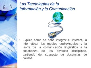 Las Tecnologías de la
Información y la Comunicación
• Explica cómo se debe integrar el Internet, la
Informática, los medios audiovisuales y la
teoría de la comunicación lingüística a la
enseñanza de las diversas disciplinas,
partiendo del supuesto de docencias de
calidad.
 