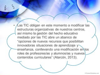 • Las TIC obligan en este momento a modificar las
estructuras organizativas de nuestros centros,
así mismo la gestión del hecho educativo
mediado por las TIC abre un abanico de
“opciones de nuevos recursos que posibilitan
innovadoras situaciones de aprendizaje y
enseñanza, conllevando una modificación en los
roles de profesores/as y alumnos/as y nuevos
contenidos curriculares” (Alarcón, 2013).
 