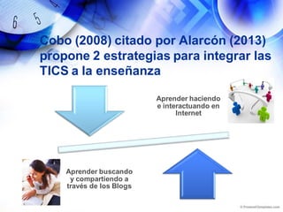 Cobo (2008) citado por Alarcón (2013)
propone 2 estrategias para integrar las
TICS a la enseñanza
Aprender haciendo
e interactuando en
Internet
Aprender buscando
y compartiendo a
través de los Blogs
 