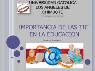 UNIVERSIDAD CATOLICA
LOS ANGELES DE
CHIMBOTE
FACULTAD DE EDUCACION
IMPORTANCIA DE LAS TIC
EN LA EDUCACION
Jhuleysi Rodriguez
 