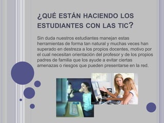 ¿QUÉ ESTÁN HACIENDO LOS
ESTUDIANTES CON LAS TIC?
Sin duda nuestros estudiantes manejan estas
herramientas de forma tan natural y muchas veces han
superado en destreza a los propios docentes, motivo por
el cual necesitan orientación del profesor y de los propios
padres de familia que los ayude a evitar ciertas
amenazas o riesgos que pueden presentarse en la red.
 