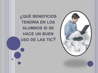 ¿QUÉ BENEFICIOS
TENDRÍA EN LOS
ALUMNOS SI SE
HACE UN BUEN
USO DE LAS TIC?
 